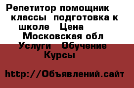 Репетитор-помощник 1-5 классы, подготовка к школе › Цена ­ 400 - Московская обл. Услуги » Обучение. Курсы   